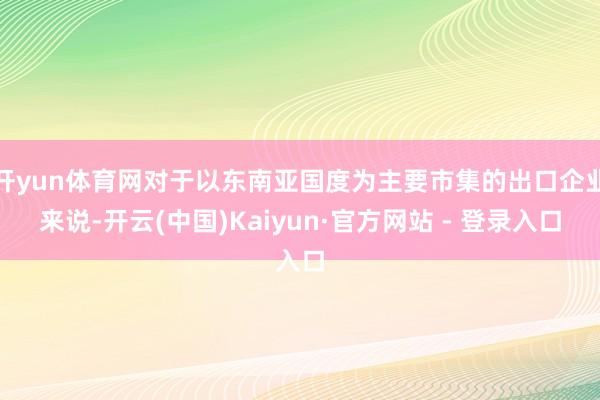 开yun体育网对于以东南亚国度为主要市集的出口企业来说-开云(中国)Kaiyun·官方网站 - 登录入口
