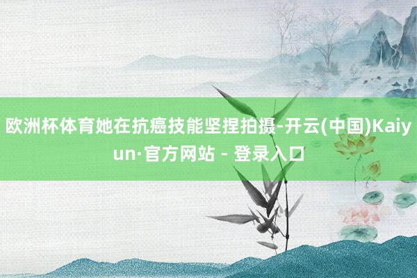 欧洲杯体育她在抗癌技能坚捏拍摄-开云(中国)Kaiyun·官方网站 - 登录入口