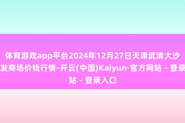 体育游戏app平台2024年12月27日天津武清大沙河批发商场价钱行情-开云(中国)Kaiyun·官方网站 - 登录入口