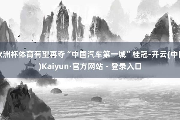 欧洲杯体育有望再夺“中国汽车第一城”桂冠-开云(中国)Kaiyun·官方网站 - 登录入口