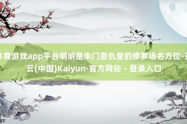体育游戏app平台明明是朱门恩仇里的修罗场名方位-开云(中国)Kaiyun·官方网站 - 登录入口