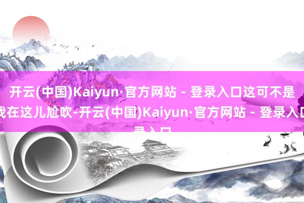 开云(中国)Kaiyun·官方网站 - 登录入口这可不是我在这儿尬吹-开云(中国)Kaiyun·官方网站 - 登录入口