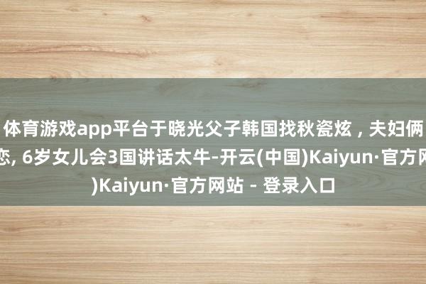 体育游戏app平台于晓光父子韩国找秋瓷炫 , 夫妇俩甘好意思似热恋, 6岁女儿会3国讲话太牛-开云(中国)Kaiyun·官方网站 - 登录入口