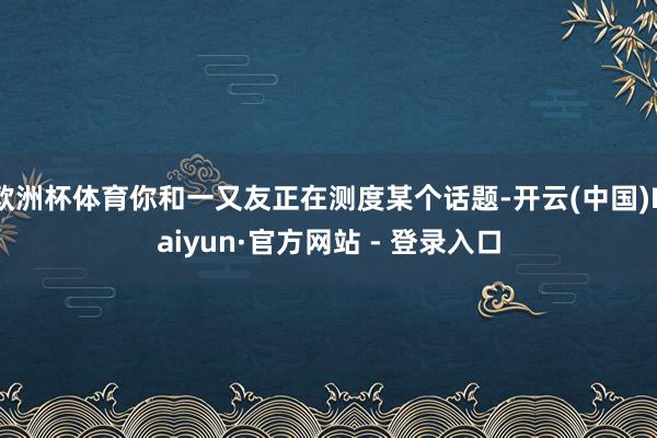 欧洲杯体育你和一又友正在测度某个话题-开云(中国)Kaiyun·官方网站 - 登录入口