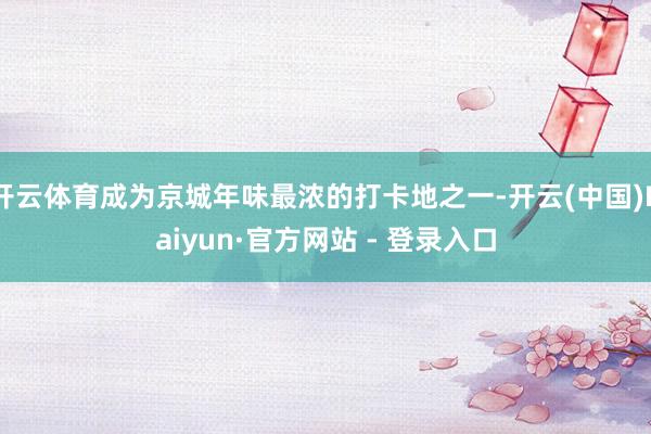开云体育成为京城年味最浓的打卡地之一-开云(中国)Kaiyun·官方网站 - 登录入口