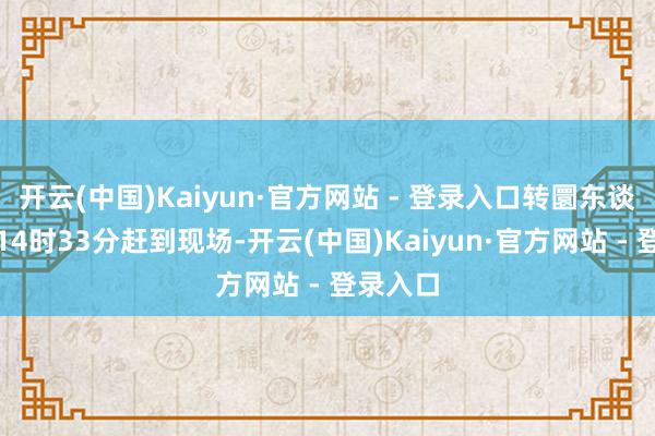 开云(中国)Kaiyun·官方网站 - 登录入口转圜东谈主员于14时33分赶到现场-开云(中国)Kaiyun·官方网站 - 登录入口