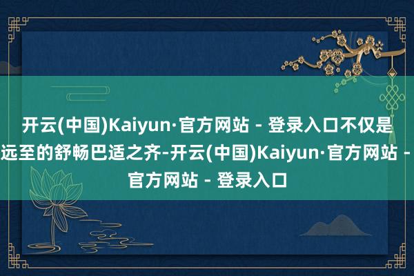 开云(中国)Kaiyun·官方网站 - 登录入口不仅是一个迩安远至的舒畅巴适之齐-开云(中国)Kaiyun·官方网站 - 登录入口