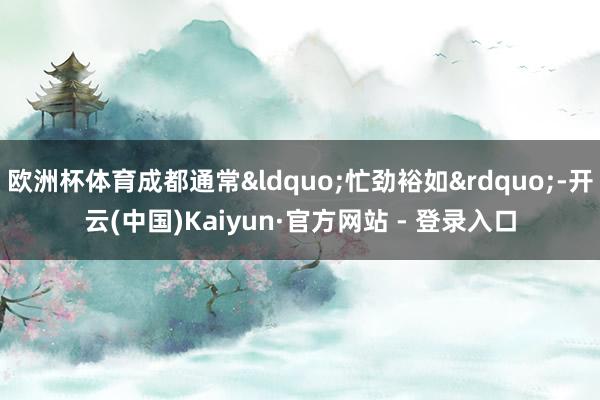 欧洲杯体育成都通常“忙劲裕如”-开云(中国)Kaiyun·官方网站 - 登录入口