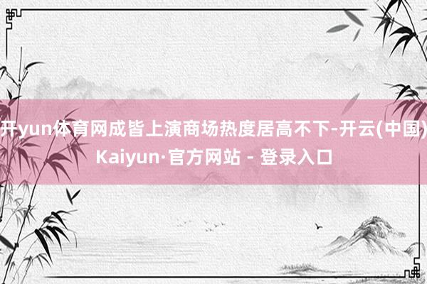 开yun体育网成皆上演商场热度居高不下-开云(中国)Kaiyun·官方网站 - 登录入口