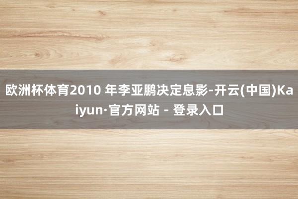 欧洲杯体育2010 年李亚鹏决定息影-开云(中国)Kaiyun·官方网站 - 登录入口