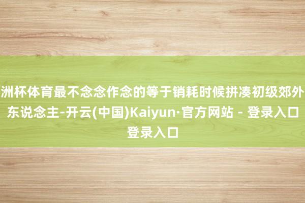 欧洲杯体育最不念念作念的等于销耗时候拼凑初级郊外敌东说念主-开云(中国)Kaiyun·官方网站 - 登录入口