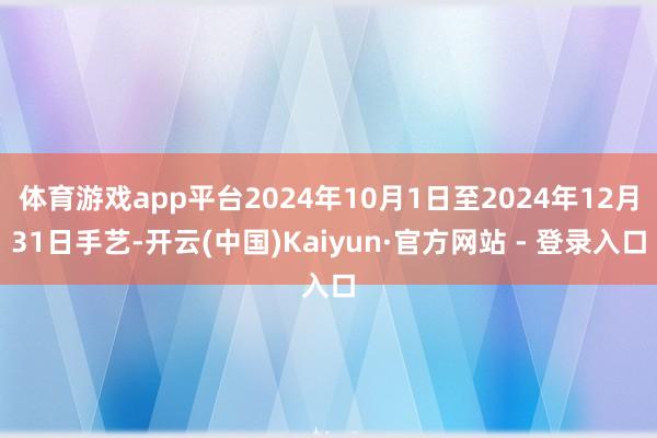 体育游戏app平台2024年10月1日至2024年12月31日手艺-开云(中国)Kaiyun·官方网站 - 登录入口