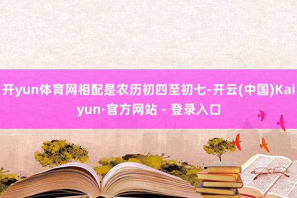 开yun体育网相配是农历初四至初七-开云(中国)Kaiyun·官方网站 - 登录入口