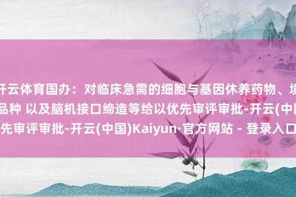 开云体育国办：对临床急需的细胞与基因休养药物、境外已上市药品等陈述品种 以及脑机接口缔造等给以优先审评审批-开云(中国)Kaiyun·官方网站 - 登录入口