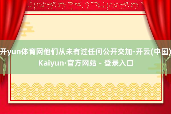 开yun体育网他们从未有过任何公开交加-开云(中国)Kaiyun·官方网站 - 登录入口