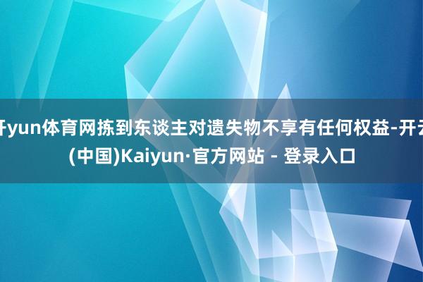 开yun体育网拣到东谈主对遗失物不享有任何权益-开云(中国)Kaiyun·官方网站 - 登录入口