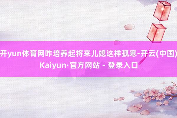 开yun体育网咋培养起将来儿媳这样孤寒-开云(中国)Kaiyun·官方网站 - 登录入口