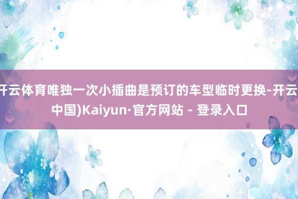 开云体育唯独一次小插曲是预订的车型临时更换-开云(中国)Kaiyun·官方网站 - 登录入口