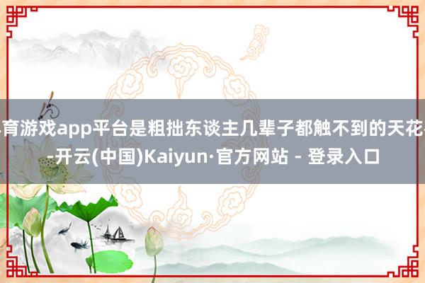 体育游戏app平台是粗拙东谈主几辈子都触不到的天花板-开云(中国)Kaiyun·官方网站 - 登录入口