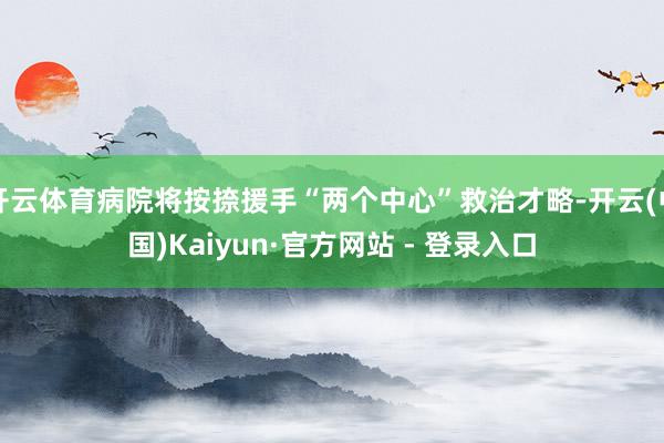 开云体育病院将按捺援手“两个中心”救治才略-开云(中国)Kaiyun·官方网站 - 登录入口