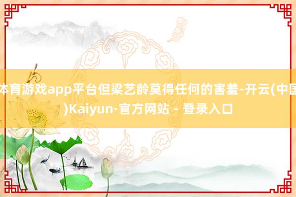 体育游戏app平台但梁艺龄莫得任何的害羞-开云(中国)Kaiyun·官方网站 - 登录入口