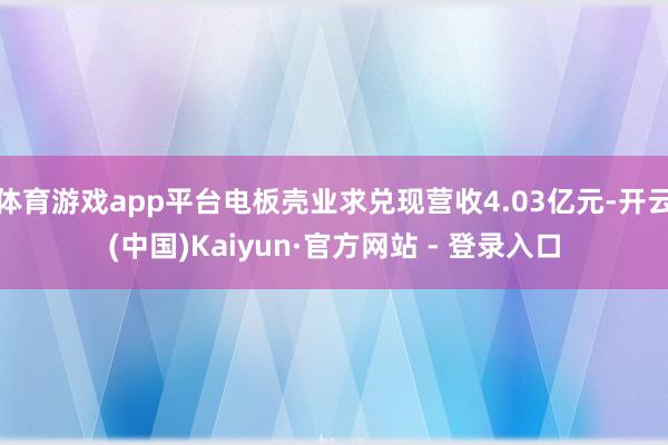 体育游戏app平台电板壳业求兑现营收4.03亿元-开云(中国)Kaiyun·官方网站 - 登录入口