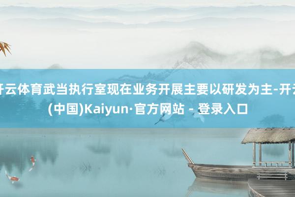 开云体育武当执行室现在业务开展主要以研发为主-开云(中国)Kaiyun·官方网站 - 登录入口