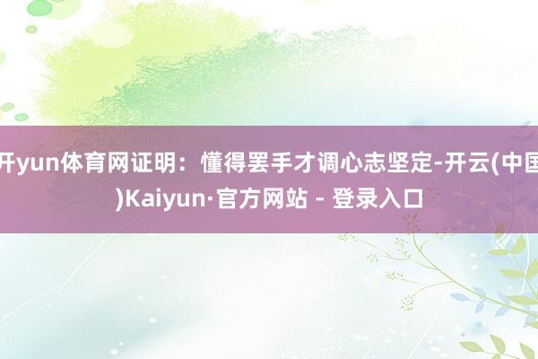 开yun体育网证明：懂得罢手才调心志坚定-开云(中国)Kaiyun·官方网站 - 登录入口
