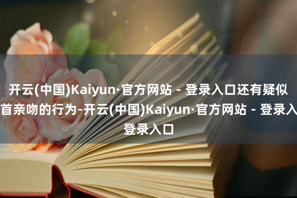 开云(中国)Kaiyun·官方网站 - 登录入口还有疑似俯首亲吻的行为-开云(中国)Kaiyun·官方网站 - 登录入口