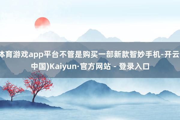 体育游戏app平台不管是购买一部新款智妙手机-开云(中国)Kaiyun·官方网站 - 登录入口