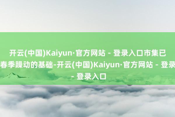 开云(中国)Kaiyun·官方网站 - 登录入口市集已具备春季躁动的基础-开云(中国)Kaiyun·官方网站 - 登录入口