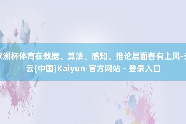 欧洲杯体育在数据、算法、感知、推论层面各有上风-开云(中国)Kaiyun·官方网站 - 登录入口