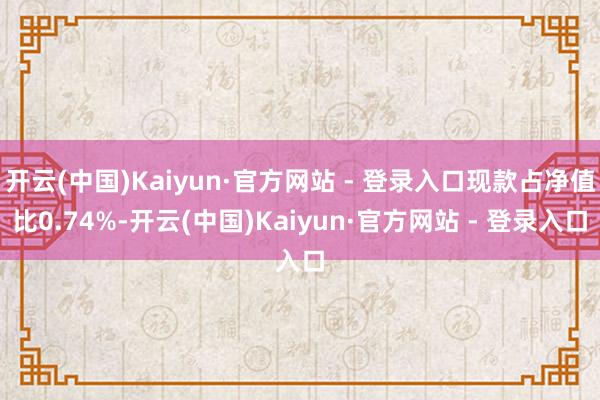 开云(中国)Kaiyun·官方网站 - 登录入口现款占净值比0.74%-开云(中国)Kaiyun·官方网站 - 登录入口