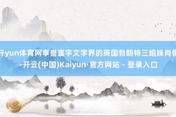 开yun体育网 享誉寰宇文学界的英国勃朗特三姐妹肖像-开云(中国)Kaiyun·官方网站 - 登录入口