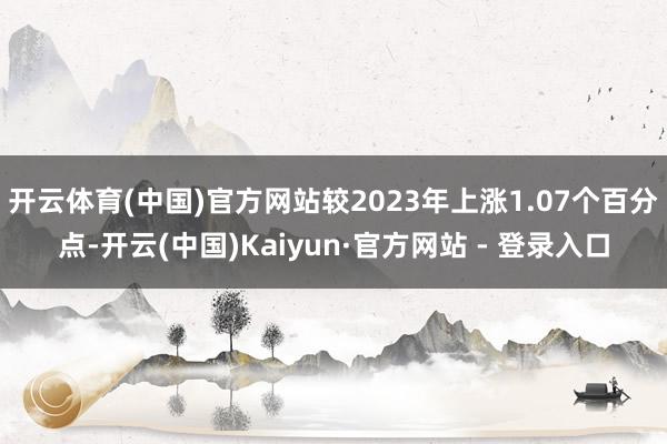 开云体育(中国)官方网站较2023年上涨1.07个百分点-开云(中国)Kaiyun·官方网站 - 登录入口