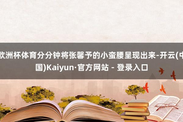 欧洲杯体育分分钟将张馨予的小蛮腰呈现出来-开云(中国)Kaiyun·官方网站 - 登录入口
