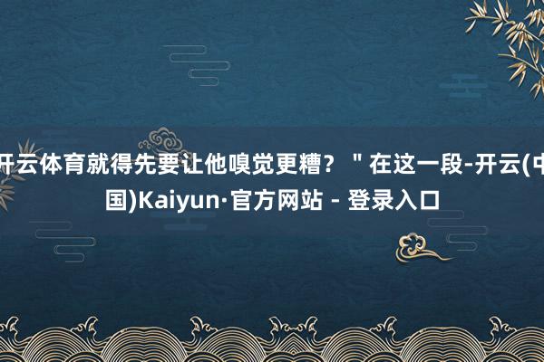 开云体育就得先要让他嗅觉更糟？＂在这一段-开云(中国)Kaiyun·官方网站 - 登录入口