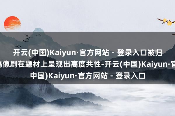 开云(中国)Kaiyun·官方网站 - 登录入口被归为“癫剧”的这些偶像剧在题材上呈现出高度共性-开云(中国)Kaiyun·官方网站 - 登录入口