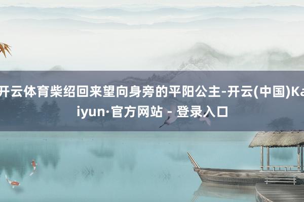 开云体育柴绍回来望向身旁的平阳公主-开云(中国)Kaiyun·官方网站 - 登录入口