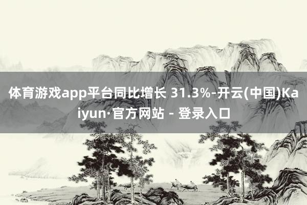 体育游戏app平台同比增长 31.3%-开云(中国)Kaiyun·官方网站 - 登录入口