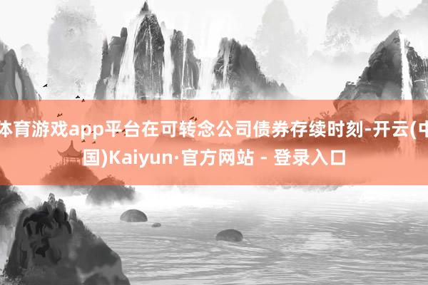 体育游戏app平台在可转念公司债券存续时刻-开云(中国)Kaiyun·官方网站 - 登录入口