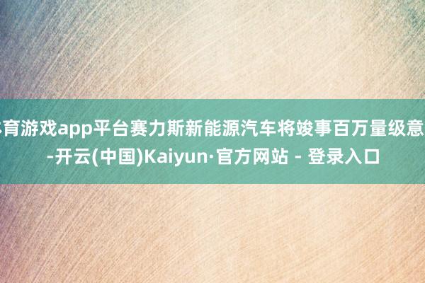 体育游戏app平台赛力斯新能源汽车将竣事百万量级意见-开云(中国)Kaiyun·官方网站 - 登录入口
