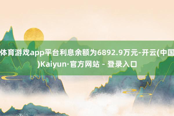 体育游戏app平台利息余额为6892.9万元-开云(中国)Kaiyun·官方网站 - 登录入口