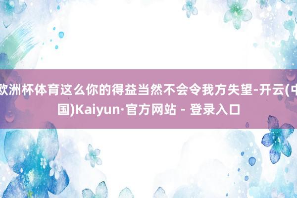 欧洲杯体育这么你的得益当然不会令我方失望-开云(中国)Kaiyun·官方网站 - 登录入口
