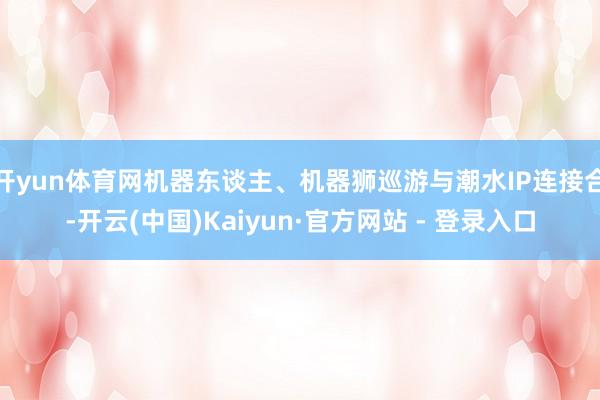 开yun体育网机器东谈主、机器狮巡游与潮水IP连接合-开云(中国)Kaiyun·官方网站 - 登录入口