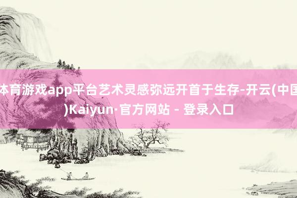 体育游戏app平台艺术灵感弥远开首于生存-开云(中国)Kaiyun·官方网站 - 登录入口