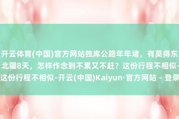 开云体育(中国)官方网站独库公路年年堵，有莫得东说念主少又野的替代？北疆8天，怎样作念到不累又不赶？这份行程不相似-开云(中国)Kaiyun·官方网站 - 登录入口
