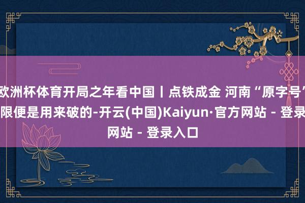 欧洲杯体育开局之年看中国丨点铁成金 河南“原字号”的极限便是用来破的-开云(中国)Kaiyun·官方网站 - 登录入口